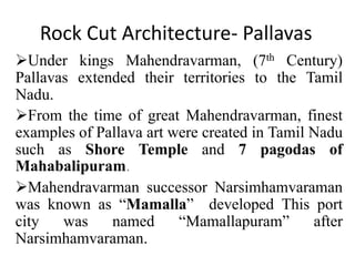 Rock Cut Architecture- Pallavas
Under kings Mahendravarman, (7th Century)
Pallavas extended their territories to the Tamil
Nadu.
From the time of great Mahendravarman, finest
examples of Pallava art were created in Tamil Nadu
such as Shore Temple and 7 pagodas of
Mahabalipuram.
Mahendravarman successor Narsimhamvaraman
was known as “Mamalla” developed This port
city was named “Mamallapuram” after
Narsimhamvaraman.
 