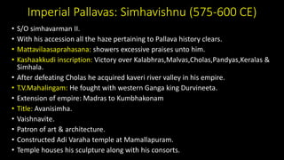 Imperial Pallavas: Simhavishnu (575-600 CE)
• S/O simhavarman II.
• With his accession all the haze pertaining to Pallava history clears.
• Mattavilaasaprahasana: showers excessive praises unto him.
• Kashaakkudi inscription: Victory over Kalabhras,Malvas,Cholas,Pandyas,Keralas &
Simhala.
• After defeating Cholas he acquired kaveri river valley in his empire.
• T.V.Mahalingam: He fought with western Ganga king Durvineeta.
• Extension of empire: Madras to Kumbhakonam
• Title: Avanisimha.
• Vaishnavite.
• Patron of art & architecture.
• Constructed Adi Varaha temple at Mamallapuram.
• Temple houses his sculpture along with his consorts.
 