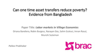 Can one time asset transfers reduce poverty?
Evidence from Bangladesh
Paper Title: Labor markets in Village Economies
Oriana Bandiera, Robin Burgess, Narayan Das, Salim Gulesci, Imran Rasul,
Munshi Sulaiman
Pallavi Prabhakar
 