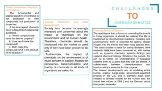 C H A L L E N G E S
TO
CHEMOINFORMATICS
Three Fundamental Questions
of A Chemist:
The fundamental and
lasting objective of synthesis is
not production of new
compounds but production of
properties.
If this is accepted, chemists
have to face three fundamental
questions.
a. Which compound will
have the desired property?
b. How can I make this
compound?
c. Did I make this
compound (what is the product
of my reaction)?
Toxicity Prediction and Risk
Assessment:
Society has become increasingly
interested and concerned about the
impact of chemicals on the
environment and on human health.
Therefore, chemicals should be
introduced into the market or used
only if they have been proven to be
safe.
Furthermore, the impact of
chemicals on the environment is of
much concern in society. Models for
persistence, bioaccumulation and
toxicity of chemicals in all kinds of
organisms are asked for.
Modeling Biological Systems:
The next step is then a focus on unraveling the events
in living organisms. It should be realized that life is
maintained by (bio)chemical reactions; modeling and
understanding them is essential for getting deeper
insights into the events that keep living species alive.
This could provide a basis for curing diseases. New
research fields have been conceived of, with names
such as systems chemistry, systems biology and
systems chemical biology. Whatever the names, the
aim is to further an understanding of biological
systems even to a point that they can be altered. A
collaboration between cheminformatics and
bioinformatics is essential for this purpose.
The newest developments aim at modeling entire
human organs. Large-scale government-supported
projects in the U.S. and in Germany have been
initiated to develop models for the human liver, the
virtual liver v-Liver at EPA [ and the German virtual
liver project networks
 