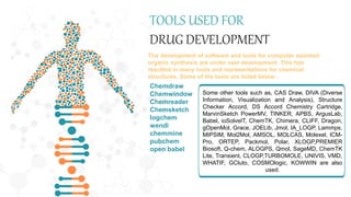 TOOLS USED FOR
DRUG DEVELOPMENT
The development of software and tools for computer assisted
organic synthesis are under vast development. This has
resulted in many tools and representations for chemical
structures. Some of the tools are listed below :
Chemdraw
Chemwindow
Chemreader
Chemsketch
logchem
wendi
chemmine
pubchem
open babel
Some other tools such as, CAS Draw, DIVA (Diverse
Information, Visualization and Analysis), Structure
Checker Accord, DS Accord Chemistry Cartridge,
MarvinSketch PowerMV, TINKER, APBS, ArgusLab,
Babel, ioSolveIT, ChemTK, Chimera, CLIFF, Dragon,
gOpenMol, Grace, JOELib, Jmol, IA_LOGP, Lammps,
MIPSIM, Mol2Mol, AMSOL, MOLCAS, Molexel, ICM-
Pro, ORTEP, Packmol, Polar, XLOGP,PREMIER
Biosoft, Q-chem, ALOGPS, Qmol, SageMD, ChemTK
Lite, Transient, CLOGP,TURBOMOLE, UNIVIS, VMD,
WHATIF, GCluto, COSMOlogic, KOWWIN are also
used.
 