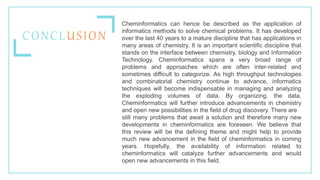 Cheminformatics can hence be described as the application of
informatics methods to solve chemical problems. It has developed
over the last 40 years to a mature discipline that has applications in
many areas of chemistry. It is an important scientific discipline that
stands on the interface between chemistry, biology and Information
Technology. Cheminformatics spans a very broad range of
problems and approaches which are often inter-related and
sometimes difficult to categorize. As high throughput technologies
and combinatorial chemistry continue to advance, informatics
techniques will become indispensable in managing and analyzing
the exploding volumes of data. By organizing, the data,
Cheminformatics will further introduce advancements in chemistry
and open new possibilities in the field of drug discovery. There are
still many problems that await a solution and therefore many new
developments in cheminformatics are foreseen. We believe that
this review will be the defining theme and might help to provide
much new advancement in the field of cheminformatics in coming
years. Hopefully, the availability of information related to
cheminformatics will catalyze further advancements and would
open new advancements in this field.
CONCLUSION
 