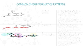 Markush
structure or
generic
structure
This is a topological pattern
used by chemists for many
years. It is determined by
experience. It is an efficient
way to represent an
unlimited number of
compounds with the same
scaffold. Additional
restrictions can be applied to
make the pattern more
specific. It is suitable for lead
optimization and hit-to-lead
efforts.
Fingerprint This is the topological pattern
systematically generated
from an algorithm. This
pattern has no human bias,
but can be meaningless to
chemistry. It is used in HTS
data mining.
Three-
dimensional
pharmacophore
This pattern is derived,
manually or computationally,
from a three-dimensional
molecular model. The
pattern is based upon a
physical model and binding
mechanism. It is sensitive to
conformation changes.
Better results are obtained
when supported by crystal or
NMR structural data. It is
suitable for lead
optimization.
COMMON CHEMINFORMATICS PATTERNS
 
