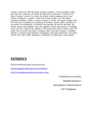 evidence to back it up. With the advent of modern computers, it became possible to delve
into large-scale sequencing and develop the field known as genomics. In looking at the
history of genetic research, it is obvious that without modern computing power, most
modern developments in genetics would not have been possible. Even with modern
sequencing techniques, reliance on human resources in a divide and conquer strategy could
not come close to completing the sequencing of the human genome within its predicted 15
year period. The development of a technique that eliminates the need for this divide and
conquer strategy and completely relies on an algorithm utilizing high amounts of computing
power, however, resulted in the completion of the project from scratch in under a year. This
clearly shows the power that modern computing offers to the field of genetics. In addition,
genomics is centered around databases and algorithms that predict functionality and activity
of genes that control cellular physiology, and ultimately the physiology of the organism.
REFERENCE
GeneticsandBiotechnology:KVijayakumaranNair
http://humangenes.org/human-genome-introduction
https://en.wikipedia.org/wiki/Human_Genome_Project
Checked and corrected by
RESHMA THULASI T L
Asst.professor in NaturalScience
F M T C Mylapore
 