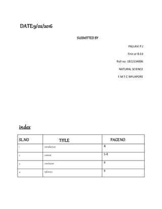 DATE:9/02/2016
SUBMITTED BY
PALLAVI P.J
First yr B.Ed
Roll no: 1811534006
NATURAL SCIENCE
F.M.T.C MYLAPORE
index
SL.NO TITLE PAGENO.
1 introduction 4
2 content 5-8
3 conclusion 9
4 reference 9
 