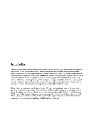 Introduction
Despite all the thingsthathumanbeingcando or are capable of doing,theirbodiesare builtonandrun
by lessthan100,000 proteinmolecules.Eachof these proteinmoleculeshasacorrespondinggene,
whichisresponsibleforensuringthatthere isatimelyflow of instructions.The humanbeing,therefore,
functionsbya setof geneticinstructions. The Human genome isa complementof geneticmaterialthat
isfoundinthe humancell.Thoughthere are overa billionpeople inthe worldtoday,there are only
minute differencesbetweengenomes,whichiswhyitisusuallyreferredtoasthe humangenome,asif
there isonlyone inthe whole world.The singularreference tothe humangenome isonlyintendedto
stipulate howlittledifferencethere isthe genomesfoundindifferenthumancells.
Tissue culture as a technique was first used almost 100 years ago to elucidate some of the most basic
questions in developmental biology. Ross Harrison at the Rockefeller Institute, in an attempt to observe
living, developing nerve fibers, cultured frog embryo tissues in plasma clots for 1 to 4 weeks (Harrison,
1907). He was able to observe the development and outgrowth of nerve fibers in these cultures. In 1912,
Alexis Carrel, also at the Rockefeller Institute, attempted to improve the state of the art of animal cell
culture with experiments on the culture of chick embryo tissue
 