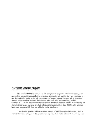 HumanGenomeProject
The term GENOME is derived as full complement of genetic information,coding and
non-coding, present in each cell of an organism, irrespective of whether they are expressed or
not. The scientific study of the full complement of genetic material in each cell or organism,
whether active or silent and their interactions with each other are collectively called
GENOMICS. The last two decades have witnessed immense research activity in elucidating and
characterizing genes and gene products of several organisms.More than 3000 whole genomes
have been sequenced till date and added to public databases.
The human genome is identical to the extend of 99.9% between individuals. So it is
evident that minor changes in the genetic make up may often end in abnormal conditions, and
 
