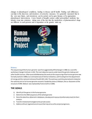 changes in physiological conditions, leading to disease and ill health. Finding such differences
can help in the discovery and invention of corrective measures. It is generally measured that in
the very near future, such inventions can be carried out by gene therapy or by appropriate
physiological interventions. A new branch of heaqlth science called personolised medicine has
already come into existence, taking note of the fact that the metabolism of pharmaceutical drugs
are different in each persons and is dependent on his genetic make up.
History
The sequencingof the human genome wasfirstsuggestedbyAlfredSangerin1984 at a scientific
workshopinSangerInstitute inUSA.The mainobjective wastounderstandthe geneticmakeup and
otherhealthsciences.Afterseveraldeliberationsthe workonthe sequencingof the humangenome was
formallystartedin1998 at an estimatedcostof 3 billionUSdollors,withfundingfromthe department
of energyandthe national instituteof health NIH,USA.The workwas carefullyplannedandinitiatedat
the national centre forhumangenome research,headedbyJames.D.Watson,the co-discovererof the
structure of DNA .Watson was replacedbyFrancisCollinsin1992.
THE GOALS
1. Identify all the genes inthe humangenome.
2. Determine the DNA sequencesof the wholegenome
3. Store the data thus obtainedindatabases,developandimprove bioinformaticstoolsfortheir
analysis
4. Transferrelatedtechnologiestothe private sector.
5. Addressethical,legalandsocial issuesthatmayarise asthe projectprogresses.
 