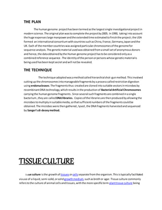 THE PLAN
The humangenome projecthasbeentermedasthe largestsingle investigationalprojectin
modernscience.The original planwastocomplete the projectby2005. In1990, takingintoaccount
the huge expenseslarge manpowerandthe extendedtime estimatedtofinishthe project;the USA
formed an internationalconsortiumwithcountriessuchasChina,France,Germany,Japanandthe
UK. Each of the membercountrieswasassignedparticularchromosomesof the genomefor
sequence analysis.The geneticmaterial usedwasobtainedfromasmall setof anonymousdonors
and hence,the dataobtainedbythe Human genome projecthastobe consideredonlyasa
combinedreference sequence .The identityof the personorpersonswhose geneticmaterialis
beingusedhasbeenkeptsecretandwill notbe revealed.
THE TECHNIQUE
The technique adoptedwasamethodcalledhierarchialshot-gunmethod.Thisinvolved
cuttingup the chromosomesintomanageablefragmentsbya processcalledrestrictiondigestion
usingendonucleases.The fragmentsthus createdare clonedintosuitable vectorsinmicrobesby
recombinantDNA technology,whichresultsinthe productionof Bacterial Artificial Chromosomes
carryingthe humangenome fragments.Since several suchfragmentsare combinedinasingle
bacterium,theyare called DNAlibraries. Copiesof the librariesare thenproducedbyallowingthe
microbestomultiplyinsuitablemedia,sothatsufficientnumbersof the fragmentscouldbe
obtained.The microbeswere thengathered,lysed,the DNA fragmentsharvestedandsequenced
by Sanger’sdi-deoxymethod.
TISSUECULTURE
tissue culture isthe growthof tissues orcellsseparate fromthe organism.Thisistypicallyfacilitated
viause of a liquid,semi-solid,orsolid growthmedium,suchasbrothor agar. Tissue culture commonly
referstothe culture of animal cellsandtissues,withthe more specificterm planttissue culture being
 