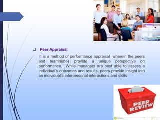  Peer Appraisal
It is a method of performance appraisal wherein the peers
and teammates provide a unique perspective on
performance. While managers are best able to assess a
individual’s outcomes and results, peers provide insight into
an individual’s interpersonal interactions and skills
 