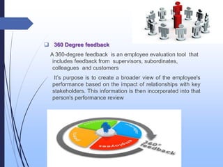  360 Degree feedback
A 360-degree feedback is an employee evaluation tool that
includes feedback from supervisors, subordinates,
colleagues and customers
It’s purpose is to create a broader view of the employee's
performance based on the impact of relationships with key
stakeholders. This information is then incorporated into that
person's performance review
 