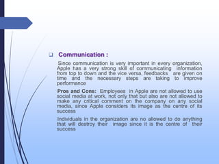  Communication :
Since communication is very important in every organization,
Apple has a very strong skill of communicating information
from top to down and the vice versa, feedbacks are given on
time and the necessary steps are taking to improve
performance
Pros and Cons: Employees in Apple are not allowed to use
social media at work, not only that but also are not allowed to
make any critical comment on the company on any social
media, since Apple considers its image as the centre of its
success
Individuals in the organization are no allowed to do anything
that will destroy their image since it is the centre of their
success
 