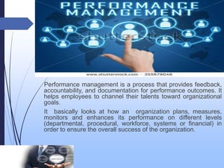 Performance Management
Performance management is a process that provides feedback,
accountability, and documentation for performance outcomes. It
helps employees to channel their talents toward organizational
goals.
It basically looks at how an organization plans, measures,
monitors and enhances its performance on different levels
(departmental, procedural, workforce, systems or financial) in
order to ensure the overall success of the organization.
 