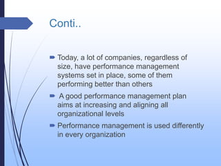 Conti..
 Today, a lot of companies, regardless of
size, have performance management
systems set in place, some of them
performing better than others
 A good performance management plan
aims at increasing and aligning all
organizational levels
 Performance management is used differently
in every organization
 