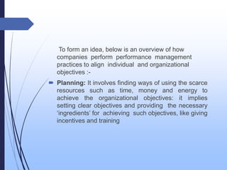 To form an idea, below is an overview of how
companies perform performance management
practices to align individual and organizational
objectives :-
 Planning: It involves finding ways of using the scarce
resources such as time, money and energy to
achieve the organizational objectives: it implies
setting clear objectives and providing the necessary
‘ingredients’ for achieving such objectives, like giving
incentives and training
 
