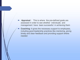  Appraisal : This is where the pre-defined goals are
assessed in order to see whether individuals and
management have been successful in achieving them
 Coaching: It gives the necessary support to employees,
including good leadership practices like mentoring, giving
timely and clear feedback and providing support where
needed
 