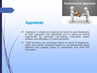  Appraisal:
 Appraisal at Apple is on-going and tends to give feedbacks
to both appraiser and appraised and to serve as formal
opportunity for personal counselling, motivation salary
reviews and allocation of merit payments.
 Staff members are accessed based on terms of objectives,
tasks and results achieved based on pre-determined goals
planned and agreed jointly by individuals and their line
managers
 