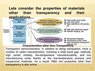 10
Characteristics other than Transparency.
Transparent semiconductors, in addition to being transparent, have a
number of useful characteristics, including a wide band gap, relatively
high carrier mobility, low-temperature manufacturability, and low
manufacturing costs thanks to the low-temperature process and
inexpensive materials. As a result, R&D into properties other than
transparency is also active.
Lets consider the properties of materials
other than transparency and their
applications…
 