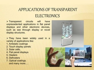 11
APPLICATIONS OF TRANSPARENT
ELECTRONICS
 Transparent circuits will have
unprecedented applications in flat panel
displays and other electronic devices,
such as see through display or novel
display structures.
 They have been widely used in a
variety of applications like:
1. Antistatic coatings
2. Touch display panels
3. Solar cells,
4. Flat panel displays
5. Heaters
6. Defrosters
7. Optical coatings.
and many more….
 