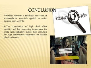 14
CONCLUSION
 Oxides represent a relatively new class of
semiconductor materials applied to active
devices, such as TFTs.
 The combination of high field effect
mobility and low processing temperature for
oxide semiconductors makes them attractive
for high performance electronics on flexible
plastic substrates.
 