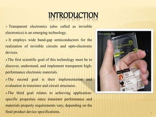INTRODUCTION
 Transparent electronics (also called as invisible
electronics) is an emerging technology.
 It employs wide band-gap semiconductors for the
realization of invisible circuits and opto-electronic
devices.
The first scientific goal of this technology must be to
discover, understand, and implement transparent high-
performance electronic materials.
The second goal is their implementation and
evaluation in transistor and circuit structures.
The third goal relates to achieving application-
specific properties since transistor performance and
materials property requirements vary, depending on the
final product device specifications. 4
 