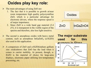  The main advantages of using ZnO are:
1. The fact that it is possible to growth at/near
room temperature high quality polycrystalline
ZnO, which is a particular advantage for
electronic drivers, where the response speed is
of major importance.
2. Since ZnO is a wide band gap material (3.4
eV), it is transparent in the visible region of the
spectra and therefore, also less light sensitive.
 The second is amorphous oxides with heavy metal
content, such as amorphous InGaZnO4 (a-IGZO)
also used in this application.
 A comparison of ZnO and a-IGZO(indium gallium
zinc oxide)shows that ZnO has the lead when it
comes to carrier mobility. At present, though, a-
IGZO is the material of choice for large-area
displays, electronic paper utilizing low-temperature
processing, etc.
Oxides play key role:
Oxides
ZnO InGaZnO4
The major substrate
used for this
purpose is Glass.
Diamon
d
Glass
 