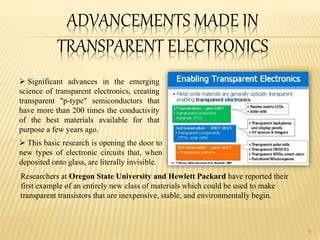 ADVANCEMENTS MADE IN
TRANSPARENT ELECTRONICS
Researchers at Oregon State University and Hewlett Packard have reported their
first example of an entirely new class of materials which could be used to make
transparent transistors that are inexpensive, stable, and environmentally begin.
9
 Significant advances in the emerging
science of transparent electronics, creating
transparent "p-type" semiconductors that
have more than 200 times the conductivity
of the best materials available for that
purpose a few years ago.
 This basic research is opening the door to
new types of electronic circuits that, when
deposited onto glass, are literally invisible.
 