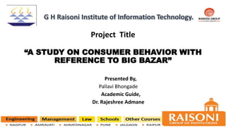 Project Title
“A STUDY ON CONSUMER BEHAVIOR WITH
REFERENCE TO BIG BAZAR”
Presented By,
Pallavi Bhongade
Academic Guide,
Dr. Rajeshree Admane
G H Raisoni Institute of Information Technology.
 