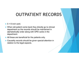  5 × 8 inch card.
 When old patient come back they directly go to clinical
department so the records should be maintained in
alphabetically order along with OPD cards in the
department.
 All these are beneficial for the patients only.
 Causality records should be given special attention in
relation to the legal aspects.
 