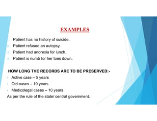 EXAMPLES
1. Patient has no history of suicide.
2. Patient refused an autopsy.
3. Patient had anorexia for lunch.
4. Patient is numb for her toes down.
HOW LONG THE RECORDS ARE TO BE PRESERVED:-
• Active case – 5 years
• Old cases – 10 years
• Medicolegal cases – 10 years
As per the rule of the state/ central government.
 