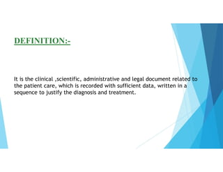 DEFINITION:-
It is the clinical ,scientific, administrative and legal document related to
the patient care, which is recorded with sufficient data, written in a
sequence to justify the diagnosis and treatment.
 