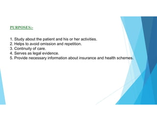 PURPOSES:-
1. Study about the patient and his or her activities.
2. Helps to avoid omission and repetition.
3. Continuity of care.
4. Serves as legal evidence.
5. Provide necessary information about insurance and health schemes.
 