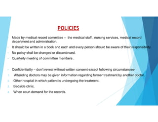 POLICIES
• Made by medical record committee – the medical staff , nursing services, medical record
department and administration.
• It should be written in a book and each and every person should be aware of their responsibility.
• No policy shall be changed or discontinued.
• Quarterly meeting of committee members .
• Confidentiality – don’t reveal without written consent except following circumstances-
1. Attending doctors may be given information regarding former treatment by another doctor.
2. Other hospital in which patient is undergoing the treatment.
3. Bedside clinic.
4. When court demand for the records.
 