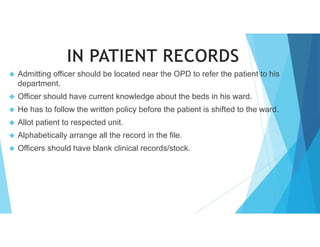  Admitting officer should be located near the OPD to refer the patient to his
department.
 Officer should have current knowledge about the beds in his ward.
 He has to follow the written policy before the patient is shifted to the ward.
 Allot patient to respected unit.
 Alphabetically arrange all the record in the file.
 Officers should have blank clinical records/stock.
 