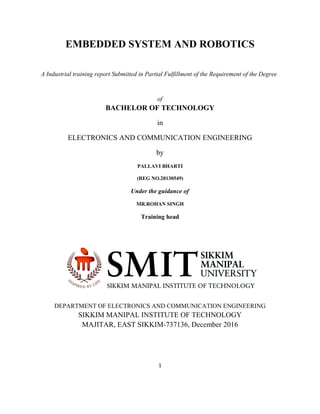 EMBEDDED SYSTEM AND ROBOTICS
A Industrial training report Submitted in Partial Fulfillment of the Requirement of the Degree
of
BACHELOR OF TECHNOLOGY
in
ELECTRONICS AND COMMUNICATION ENGINEERING
by
PALLAVI BHARTI
(REG NO.20130549)
Under the guidance of
MR.ROHAN SINGH
Training head
DEPARTMENT OF ELECTRONICS AND COMMUNICATION ENGINEERING
SIKKIM MANIPAL INSTITUTE OF TECHNOLOGY
MAJITAR, EAST SIKKIM-737136, December 2016
1
 