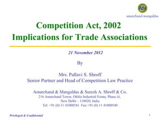 Competition Act, 2002
 Implications for Trade Associations
                                         21 November 2012

                                               By

                             Mrs. Pallavi S. Shroff
             Senior Partner and Head of Competition Law Practice

                 Amarchand & Mangaldas & Suresh A. Shroff & Co.
                     216 Amarchand Tower, Okhla Industrial Estate, Phase iii,
                                    New Delhi – 110020, India
                       Tel: +91 (0) 11 41000541 Fax:+91 (0) 11 41000540

Privileged & Confidential                                                       1
 