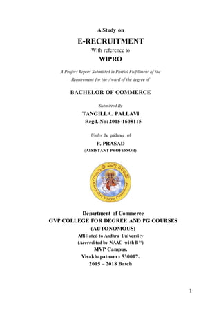 1
A Study on
E-RECRUITMENT
With reference to
WIPRO
A Project Report Submitted in Partial Fulfillment of the
Requirement for the Award of the degree of
BACHELOR OF COMMERCE
Submitted By
TANGILLA. PALLAVI
Regd. No: 2015-1608115
Under the guidance of
P. PRASAD
(ASSISTANT PROFESSOR)
Department of Commerce
GVP COLLEGE FOR DEGREE AND PG COURSES
(AUTONOMOUS)
Affiliated to Andhra University
(Accredited by NAAC with B++)
MVP Campus.
Visakhapatnam - 530017.
2015 – 2018 Batch
 