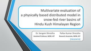 Multivariate evaluation of
a physically based distributed model in
snow-fed river basins of
Hindu Kush Himalayan Region
Dr. Sangam Shrestha
Assistant Professor, WEM, AIT
Pallav Kumar Shrestha
Research Associate, WEM, AIT
[PRESENTER]
 