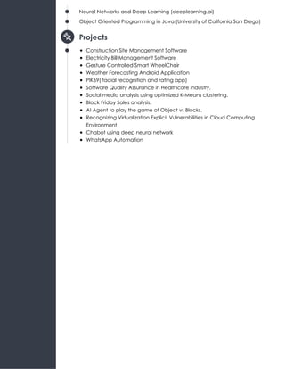 Neural Networks and Deep Learning (deeplearning.ai)
Object Oriented Programming in Java (University of California San Diego)
Projects
Construction Site Management Software
Electricity Bill Management Software
Gesture Controlled Smart WheelChair
Weather Forecasting Android Application
PIK69( facial recognition and rating app)
Software Quality Assurance in Healthcare Industry.
Social media analysis using optimized K-Means clustering.
Black Friday Sales analysis.
AI Agent to play the game of Object vs Blocks.
Recognizing Virtualization Explicit Vulnerabilities in Cloud Computing
Environment
Chabot using deep neural network
WhatsApp Automation
 