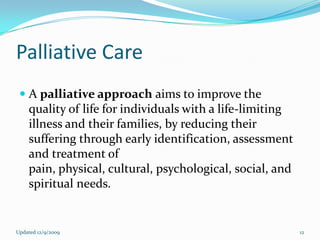Palliative Care
  A palliative approach aims to improve the
   quality of life for individuals with a life-limiting
   illness and their families, by reducing their
    suffering through early identification, assessment
    and treatment of
    pain, physical, cultural, psychological, social, and
    spiritual needs.


Updated 12/9/2009                                          12
 