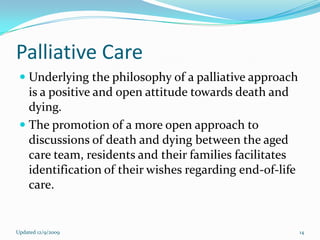 Palliative Care
  Underlying the philosophy of a palliative approach
   is a positive and open attitude towards death and
   dying.
  The promotion of a more open approach to
    discussions of death and dying between the aged
    care team, residents and their families facilitates
    identification of their wishes regarding end-of-life
    care.


Updated 12/9/2009                                          14
 