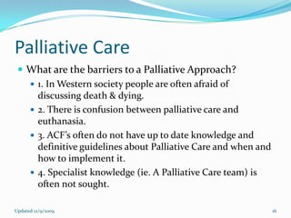 Palliative Care
  What are the barriers to a Palliative Approach?
    1. In Western society people are often afraid of
     discussing death & dying.
    2. There is confusion between palliative care and
     euthanasia.
    3. ACF’s often do not have up to date knowledge and
     definitive guidelines about Palliative Care and when and
     how to implement it.
    4. Specialist knowledge (ie. A Palliative Care team) is
     often not sought.

Updated 12/9/2009                                               16
 