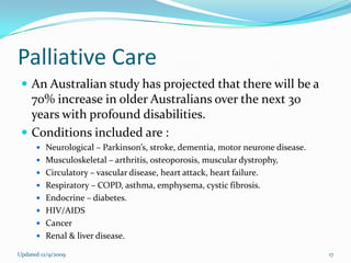 Palliative Care
  An Australian study has projected that there will be a
   70% increase in older Australians over the next 30
   years with profound disabilities.
  Conditions included are :
       Neurological – Parkinson’s, stroke, dementia, motor neurone disease.
       Musculoskeletal – arthritis, osteoporosis, muscular dystrophy,
       Circulatory – vascular disease, heart attack, heart failure.
       Respiratory – COPD, asthma, emphysema, cystic fibrosis.
       Endocrine – diabetes.
       HIV/AIDS
       Cancer
       Renal & liver disease.

Updated 12/9/2009                                                              17
 