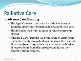 Palliative Care
  Advance Care Planning :
     The Aged Care Act stipulates that residents must be
      given the opportunity to make choices about their care.
     This includes their right to agree or refuse treatments
      offered.
     Advanced Care Planning is a process which enables the
      resident to be able to make decisions about their end-of-
      life wishes in writing, which then removes the burden
      of responsibility from the surrogate and leaves the
      control with the resident.

Updated 12/9/2009                                                 19
 