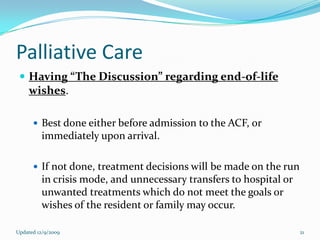 Palliative Care
  Having “The Discussion” regarding end-of-life
    wishes.

       Best done either before admission to the ACF, or
         immediately upon arrival.

       If not done, treatment decisions will be made on the run
         in crisis mode, and unnecessary transfers to hospital or
         unwanted treatments which do not meet the goals or
         wishes of the resident or family may occur.

Updated 12/9/2009                                                   21
 