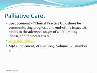 Palliative Care.
  See document – “Clinical Practice Guidelines for
   communicating prognosis and end-of-life issues with
   adults in the advanced stages of a life-limiting
   illness, and their caregivers.”
  www.mja.com.au
  MJA supplement, 18 June 2007, Volume 186, number
   12.




Updated 12/9/2009                                        24
 