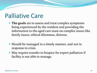 Palliative Care
     The goals are to assess and treat complex symptoms
        being experienced by the resident and providing the
        information to the aged care team on complex issues like
        family issues, ethical dilemmas, distress.

     Should be managed in a timely manner, and not in
      response to crisis.
     May require transfer to hospice for expert palliation if
      facility is not able to manage.



Updated 12/9/2009                                                  28
 