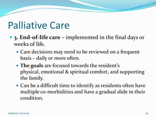 Palliative Care
  3. End-of-life care – implemented in the final days or
    weeks of life.
       Care decisions may need to be reviewed on a frequent
        basis – daily or more often.
       The goals are focused towards the resident’s
        physical, emotional & spiritual comfort, and supporting
        the family.
       Can be a difficult time to identify as residents often have
        multiple co-morbidities and have a gradual slide in their
        condition.

Updated 12/9/2009                                                     29
 