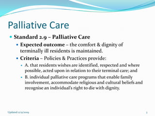 Palliative Care
  Standard 2.9 – Palliative Care
     Expected outcome – the comfort & dignity of
      terminally ill residents is maintained.
     Criteria – Policies & Practices provide:
             A. that residents wishes are identified, respected and where
              possible, acted upon in relation to their terminal care; and
             B. individual palliative care programs that enable family
              involvement, accommodate religious and cultural beliefs and
              recognise an individual’s right to die with dignity.




Updated 12/9/2009                                                            3
 