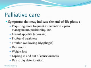 Palliative care
  Symptoms that may indicate the end-of-life phase :
     Requiring more frequent intervention – pain
      management, positioning, etc.
     Loss of appetite (anorexia)
     Profound weakness
     Trouble swallowing (dysphagia)
     Dry mouth
     Weight loss
     Lapsing in and out of consciousness
     Day to day deterioration.
Updated 12/9/2009                                       30
 